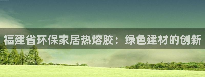 杏耀线路测速登录中心：福建省环保家居热熔胶：绿色建材的创新