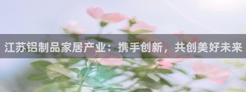 杏耀注册登录官网：江苏铝制品家居产业：携手创新，共创美好未来